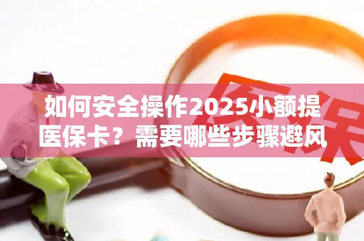 如何安全操作2025小额提医保卡？需要哪些步骤避风险？